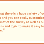 I love that there is a huge variety of question formats and you can easily customize brand and format of the survey as well as build out questions and logo to make it easier for the end user. - Customer Quote